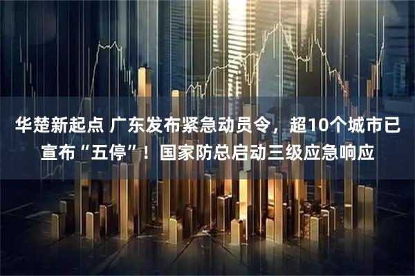 华楚新起点 广东发布紧急动员令，超10个城市已宣布“五停”！国家防总启动三级应急响应