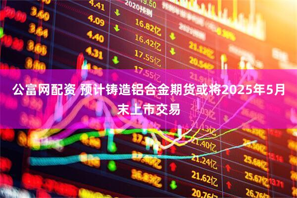公富网配资 预计铸造铝合金期货或将2025年5月末上市交易
