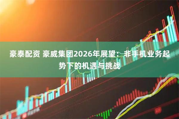 豪泰配资 豪威集团2026年展望：非手机业务起势下的机遇与挑战