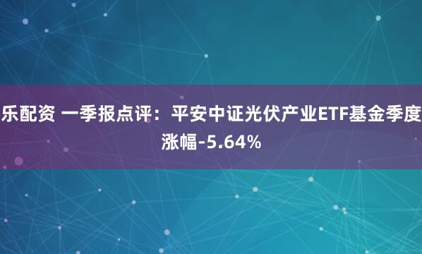 乐配资 一季报点评：平安中证光伏产业ETF基金季度涨幅-5.64%