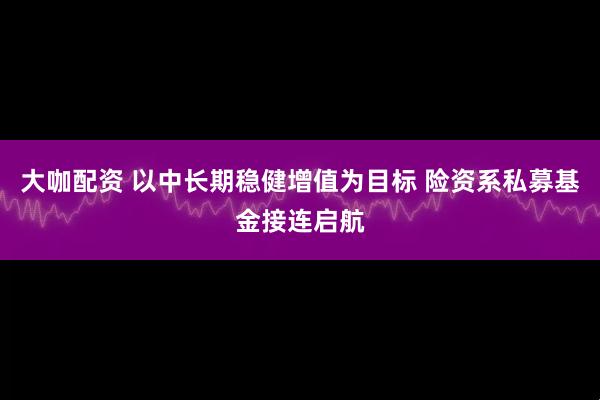 大咖配资 以中长期稳健增值为目标 险资系私募基金接连启航