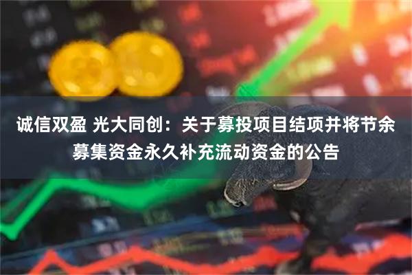 诚信双盈 光大同创：关于募投项目结项并将节余募集资金永久补充流动资金的公告