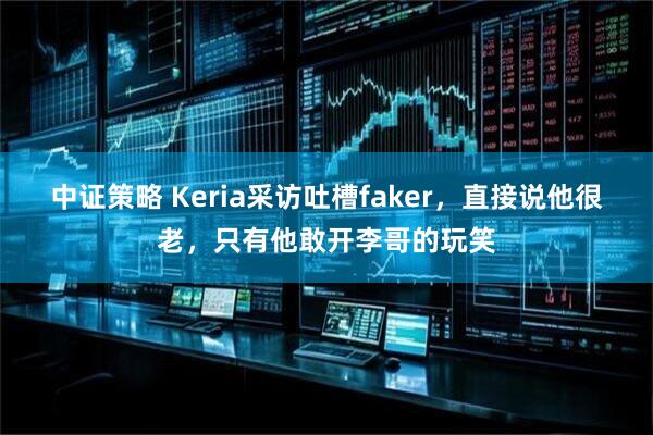 中证策略 Keria采访吐槽faker，直接说他很老，只有他敢开李哥的玩笑