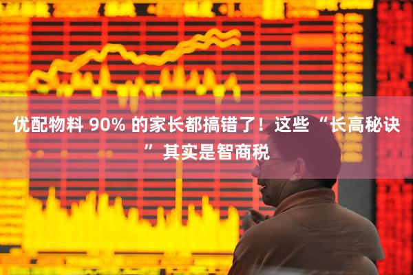 优配物料 90% 的家长都搞错了！这些 “长高秘诀” 其实是智商税